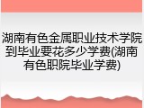 湖南有色金属职业技术学院到毕业要花多少学费(湖南有色职院毕业学费)