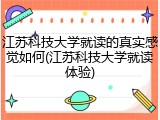 江苏科技大学就读的真实感觉如何(江苏科技大学就读体验)