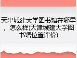 天津城建大学图书馆在哪里，怎么样(天津城建大学图书馆位置评价)