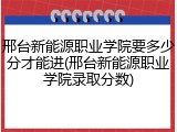 邢台新能源职业学院要多少分才能进(邢台新能源职业学院录取分数)