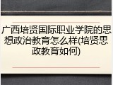 广西培贤国际职业学院的思想政治教育怎么样(培贤思政教育如何)