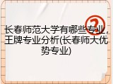 长春师范大学有哪些专业，王牌专业分析(长春师大优势专业)