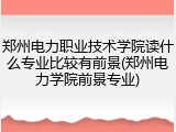 郑州电力职业技术学院读什么专业比较有前景(郑州电力学院前景专业)
