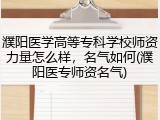 濮阳医学高等专科学校师资力量怎么样，名气如何(濮阳医专师资名气)