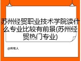 苏州经贸职业技术学院读什么专业比较有前景(苏州经贸热门专业)