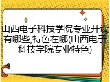 山西电子科技学院专业开设有哪些,特色在哪(山西电子科技学院专业特色)