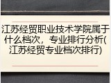 江苏经贸职业技术学院属于什么档次，专业排行分析(江苏经贸专业档次排行)
