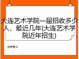 大连艺术学院一届招收多少人，最近几年(大连艺术学院近年招生)