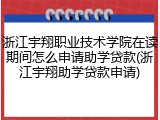浙江宇翔职业技术学院在读期间怎么申请助学贷款(浙江宇翔助学贷款申请)