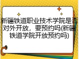 新疆铁道职业技术学院是否对外开放，要预约吗(新疆铁道学院开放预约吗)