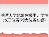 湘潭大学地址在哪里，学校地理位置(湘大位置在哪)