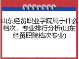 山东经贸职业学院属于什么档次，专业排行分析(山东经贸职院档次专业)