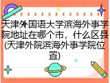 天津外国语大学滨海外事学院地址在哪个市，什么区县(天津外院滨海外事学院位置)