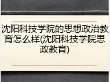 沈阳科技学院的思想政治教育怎么样(沈阳科技学院思政教育)