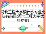 河北工程大学读什么专业比较有前景(河北工程大学优势专业)