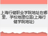 上海行健职业学院地址在哪里，学校地理位置(上海行健学院地址)