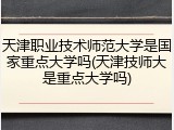 天津职业技术师范大学是国家重点大学吗(天津技师大是重点大学吗)