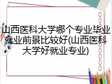 山西医科大学哪个专业毕业就业前景比较好(山西医科大学好就业专业)