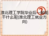 淮北理工学院毕业后一般能干什么呢(淮北理工就业方向)