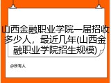 山西金融职业学院一届招收多少人，最近几年(山西金融职业学院招生规模)