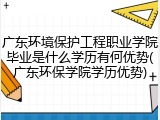 广东环境保护工程职业学院毕业是什么学历有何优势(广东环保学院学历优势)