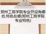 郑州工商学院专业开设有哪些,特色在哪(郑州工商学院专业特色)