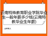 云南特殊教育职业学院毕业生一般年薪多少钱(云南特教毕业生年薪)