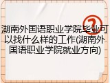 湖南外国语职业学院毕业可以找什么样的工作(湖南外国语职业学院就业方向)