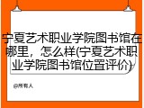 宁夏艺术职业学院图书馆在哪里，怎么样(宁夏艺术职业学院图书馆位置评价)