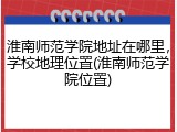 淮南师范学院地址在哪里，学校地理位置(淮南师范学院位置)
