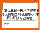 天津石油职业技术学院专业开设有哪些,特色在哪(天津石油职院专业特色)