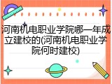 河南机电职业学院哪一年成立建校的(河南机电职业学院何时建校)