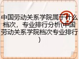 中国劳动关系学院属于什么档次，专业排行分析(中国劳动关系学院档次专业排行)