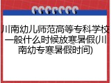 川南幼儿师范高等专科学校一般什么时候放寒暑假(川南幼专寒暑假时间)