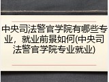 中央司法警官学院有哪些专业，就业前景如何(中央司法警官学院专业就业)