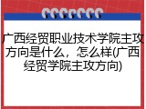广西经贸职业技术学院主攻方向是什么，怎么样(广西经贸学院主攻方向)