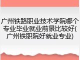 广州铁路职业技术学院哪个专业毕业就业前景比较好(广州铁职院好就业专业)
