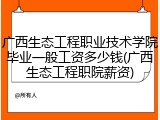 广西生态工程职业技术学院毕业一般工资多少钱(广西生态工程职院薪资)