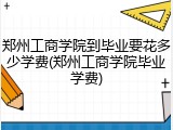 郑州工商学院到毕业要花多少学费(郑州工商学院毕业学费)