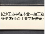 长沙工业学院毕业一般工资多少钱(长沙工业学院薪资)