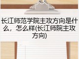长江师范学院主攻方向是什么，怎么样(长江师院主攻方向)