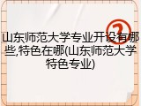山东师范大学专业开设有哪些,特色在哪(山东师范大学特色专业)
