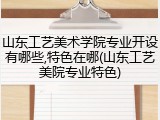 山东工艺美术学院专业开设有哪些,特色在哪(山东工艺美院专业特色)