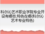 科尔沁艺术职业学院专业开设有哪些,特色在哪(科尔沁艺术专业特色)