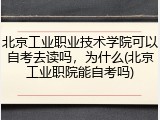 北京工业职业技术学院可以自考去读吗，为什么(北京工业职院能自考吗)