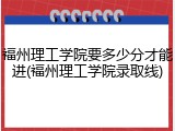 福州理工学院要多少分才能进(福州理工学院录取线)