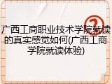 广西工商职业技术学院就读的真实感觉如何(广西工商学院就读体验)