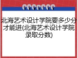 北海艺术设计学院要多少分才能进(北海艺术设计学院录取分数)