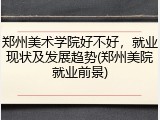 郑州美术学院好不好，就业现状及发展趋势(郑州美院就业前景)
