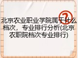 北京农业职业学院属于什么档次，专业排行分析(北京农职院档次专业排行)